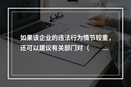 如果该企业的违法行为情节较重，还可以建议有关部门对（　　）依