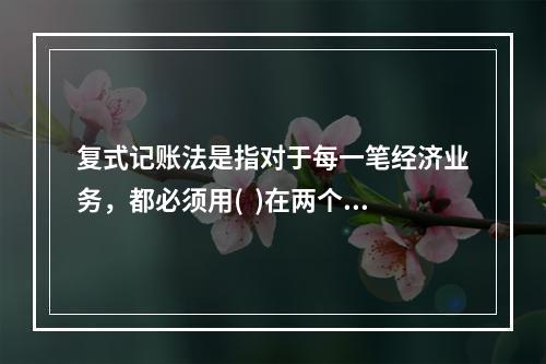 复式记账法是指对于每一笔经济业务，都必须用(  )在两个或两