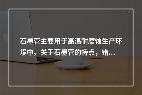 石墨管主要用于高温耐腐蚀生产环境中。关于石墨管的特点，错误的