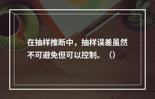 在抽样推断中，抽样误差虽然不可避免但可以控制。（）