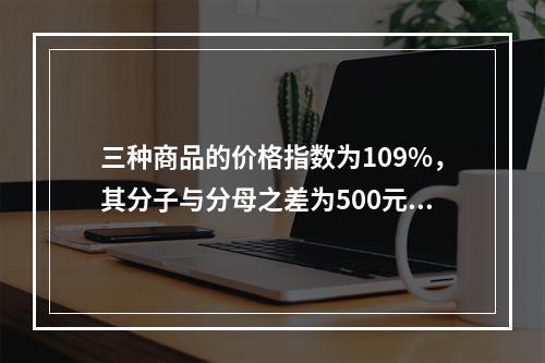 三种商品的价格指数为109%，其分子与分母之差为500元，则