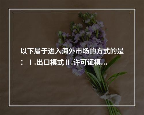 以下属于进入海外市场的方式的是：Ⅰ.出口模式Ⅱ.许可证模式Ⅲ