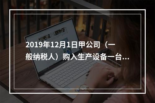 2019年12月1日甲公司（一般纳税人）购入生产设备一台，支