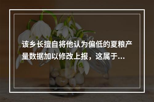 该乡长擅自将他认为偏低的夏粮产量数据加以修改上报，这属于（　