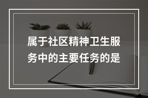 属于社区精神卫生服务中的主要任务的是