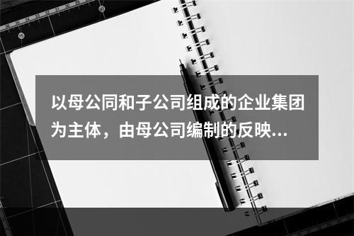 以母公同和子公司组成的企业集团为主体，由母公司编制的反映企业