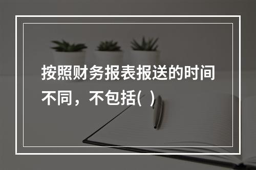 按照财务报表报送的时间不同，不包括(  )