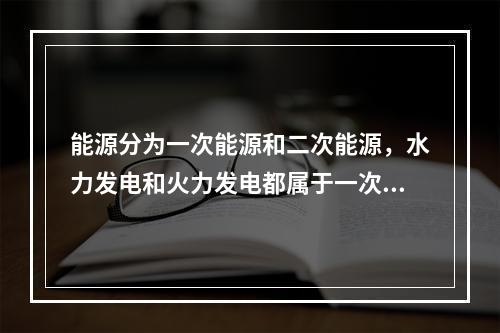 能源分为一次能源和二次能源，水力发电和火力发电都属于一次能源