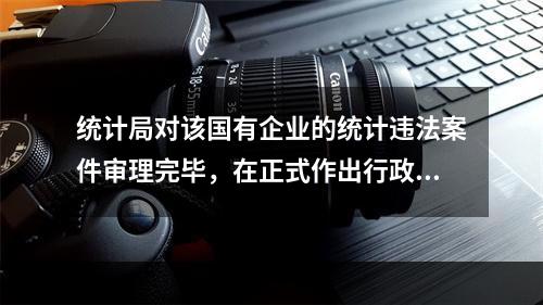 统计局对该国有企业的统计违法案件审理完毕，在正式作出行政处罚