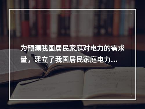 为预测我国居民家庭对电力的需求量，建立了我国居民家庭电力消耗