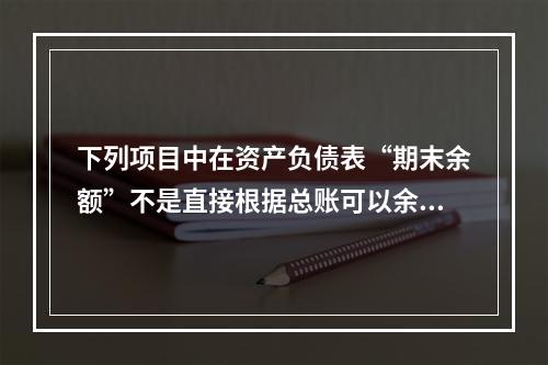 下列项目中在资产负债表“期末余额”不是直接根据总账可以余额