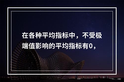 在各种平均指标中，不受极端值影响的平均指标有0，