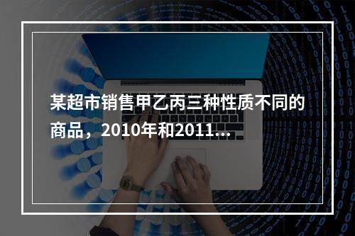 某超市销售甲乙丙三种性质不同的商品，2010年和2011年三