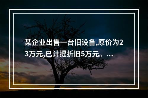 某企业出售一台旧设备,原价为23万元,已计提折旧5万元。出售