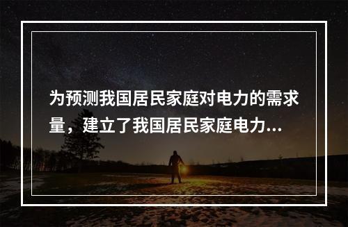 为预测我国居民家庭对电力的需求量，建立了我国居民家庭电力消耗