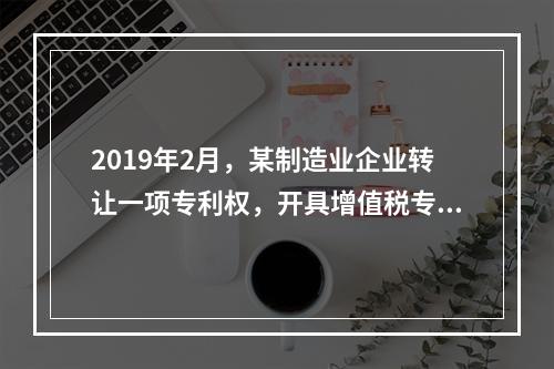 2019年2月，某制造业企业转让一项专利权，开具增值税专用发