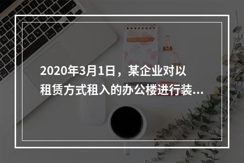 2020年3月1日，某企业对以租赁方式租入的办公楼进行装修，