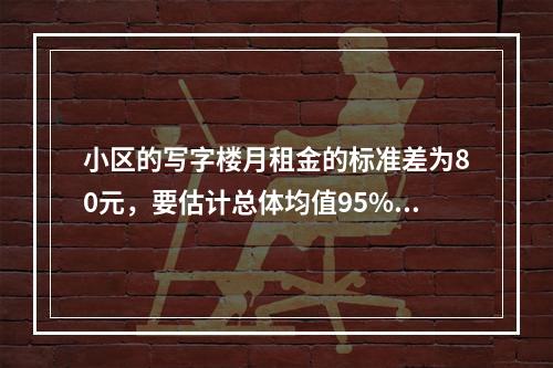 小区的写字楼月租金的标准差为80元，要估计总体均值95%的置