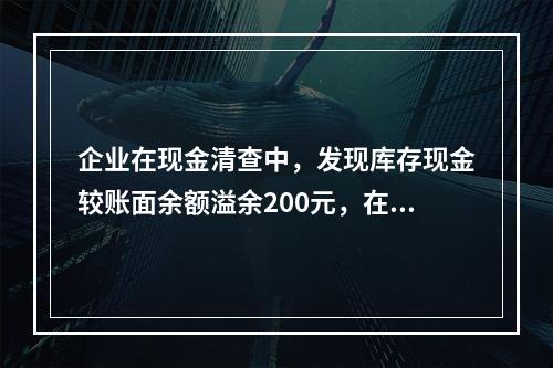 企业在现金清查中，发现库存现金较账面余额溢余200元，在未经