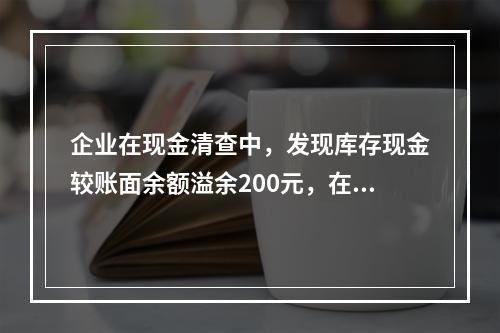 企业在现金清查中，发现库存现金较账面余额溢余200元，在未经