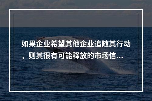 如果企业希望其他企业追随其行动，则其很有可能释放的市场信号是