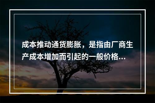 成本推动通货膨胀，是指由厂商生产成本增加而引起的一般价格总水