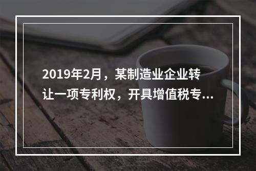 2019年2月，某制造业企业转让一项专利权，开具增值税专用发