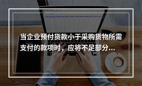 当企业预付货款小于采购货物所需支付的款项时，应将不足部分补付