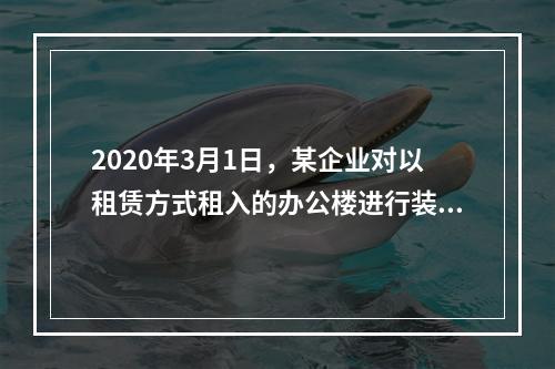 2020年3月1日，某企业对以租赁方式租入的办公楼进行装修，