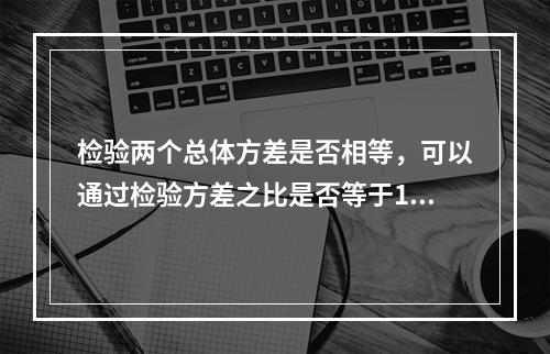 检验两个总体方差是否相等，可以通过检验方差之比是否等于1来进