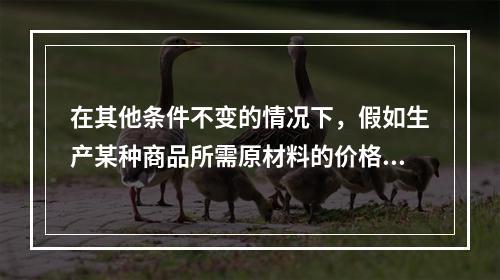 在其他条件不变的情况下，假如生产某种商品所需原材料的价格上升