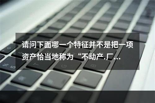 请问下面哪一个特征并不是把一项资产恰当地称为“不动产.厂房和