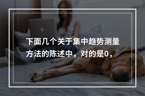 下面几个关于集中趋势测量方法的陈述中，对的是0，