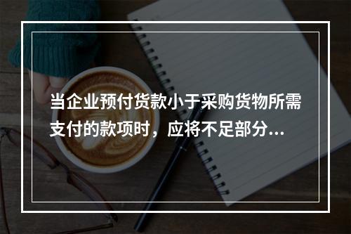 当企业预付货款小于采购货物所需支付的款项时，应将不足部分补付