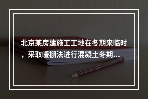 北京某房建施工工地在冬期来临时，采取暖棚法进行混凝土冬期施工