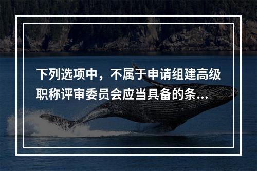 下列选项中，不属于申请组建高级职称评审委员会应当具备的条件是