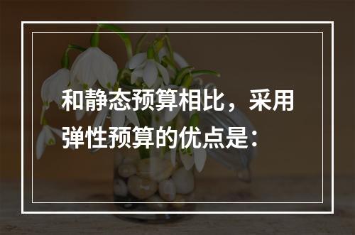 和静态预算相比，采用弹性预算的优点是：