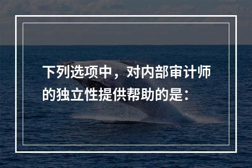 下列选项中，对内部审计师的独立性提供帮助的是：