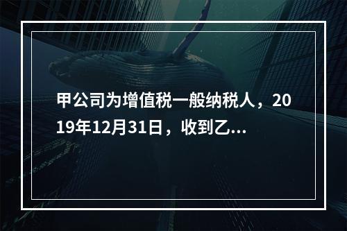 甲公司为增值税一般纳税人，2019年12月31日，收到乙公司