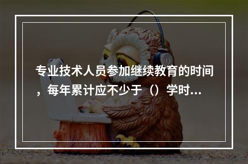 专业技术人员参加继续教育的时间，每年累计应不少于（）学时。