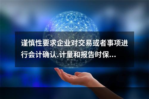 谨慎性要求企业对交易或者事项进行会计确认.计量和报告时保持应