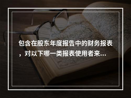 包含在股东年度报告中的财务报表，对以下哪一类报表使用者来说其