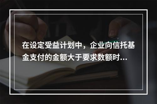 在设定受益计划中，企业向信托基金支付的金额大于要求数额时，其