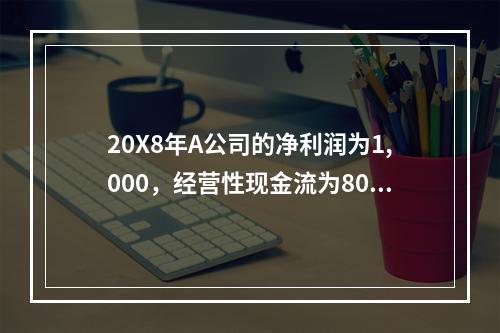 20X8年A公司的净利润为1,000，经营性现金流为800，