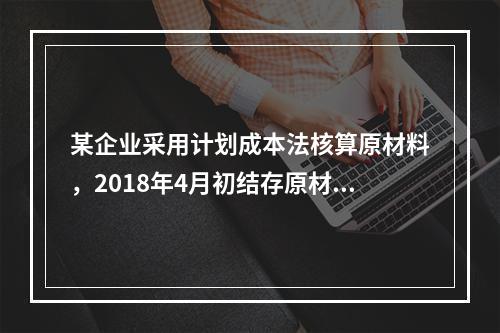 某企业采用计划成本法核算原材料，2018年4月初结存原材料计