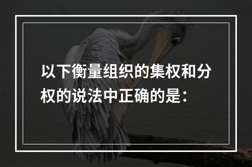 以下衡量组织的集权和分权的说法中正确的是：