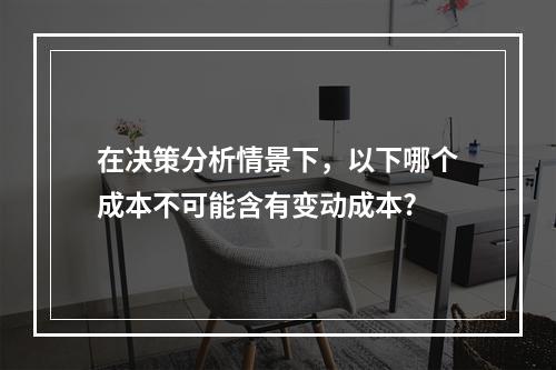 在决策分析情景下，以下哪个成本不可能含有变动成本?