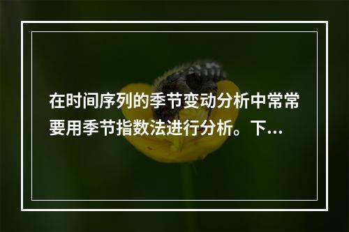 在时间序列的季节变动分析中常常要用季节指数法进行分析。下表中