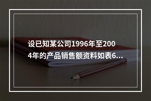 设已知某公司1996年至2004年的产品销售额资料如表6-4