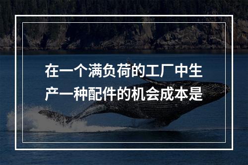 在一个满负荷的工厂中生产一种配件的机会成本是